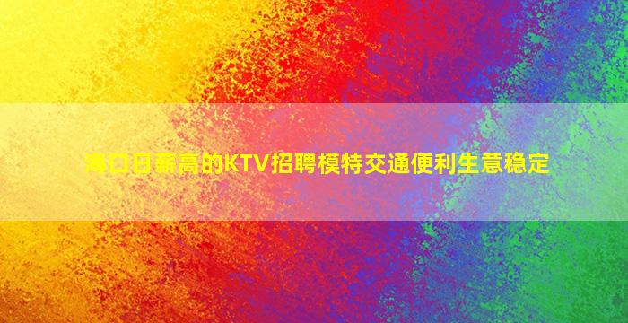 海口日薪高的KTV招聘模特交通便利生意稳定